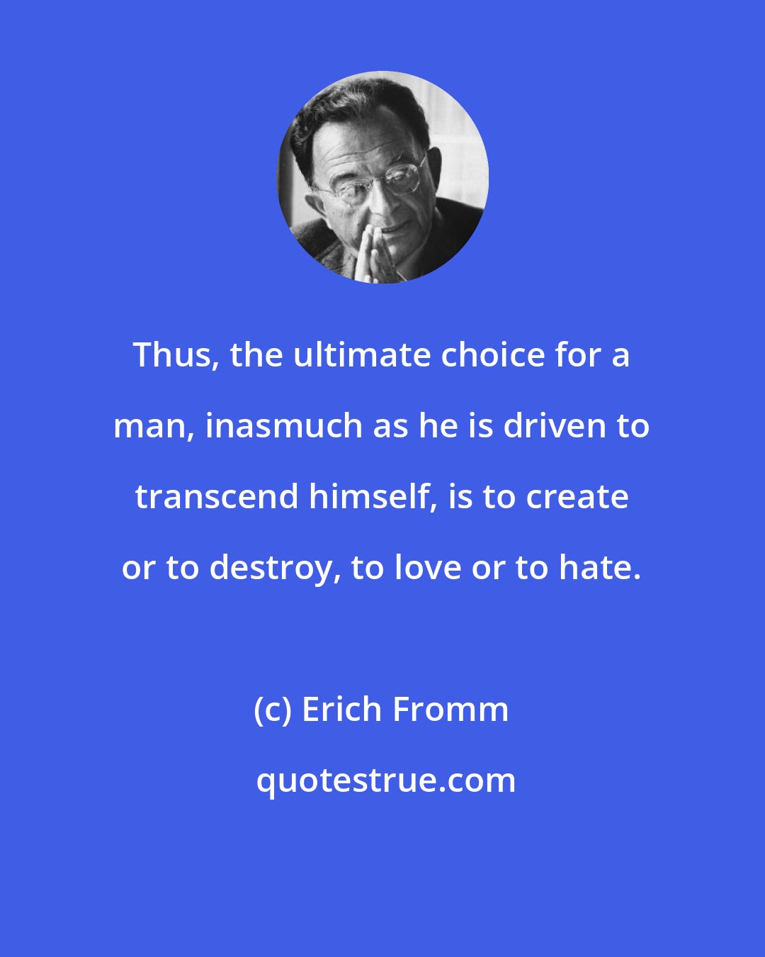 Erich Fromm: Thus, the ultimate choice for a man, inasmuch as he is driven to transcend himself, is to create or to destroy, to love or to hate.