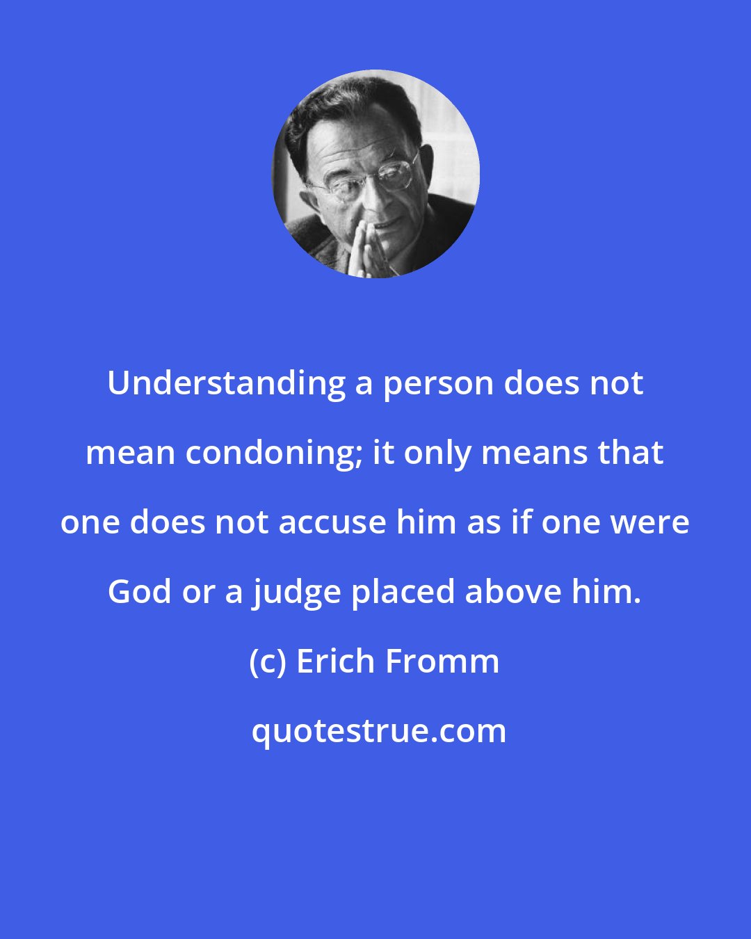 Erich Fromm: Understanding a person does not mean condoning; it only means that one does not accuse him as if one were God or a judge placed above him.