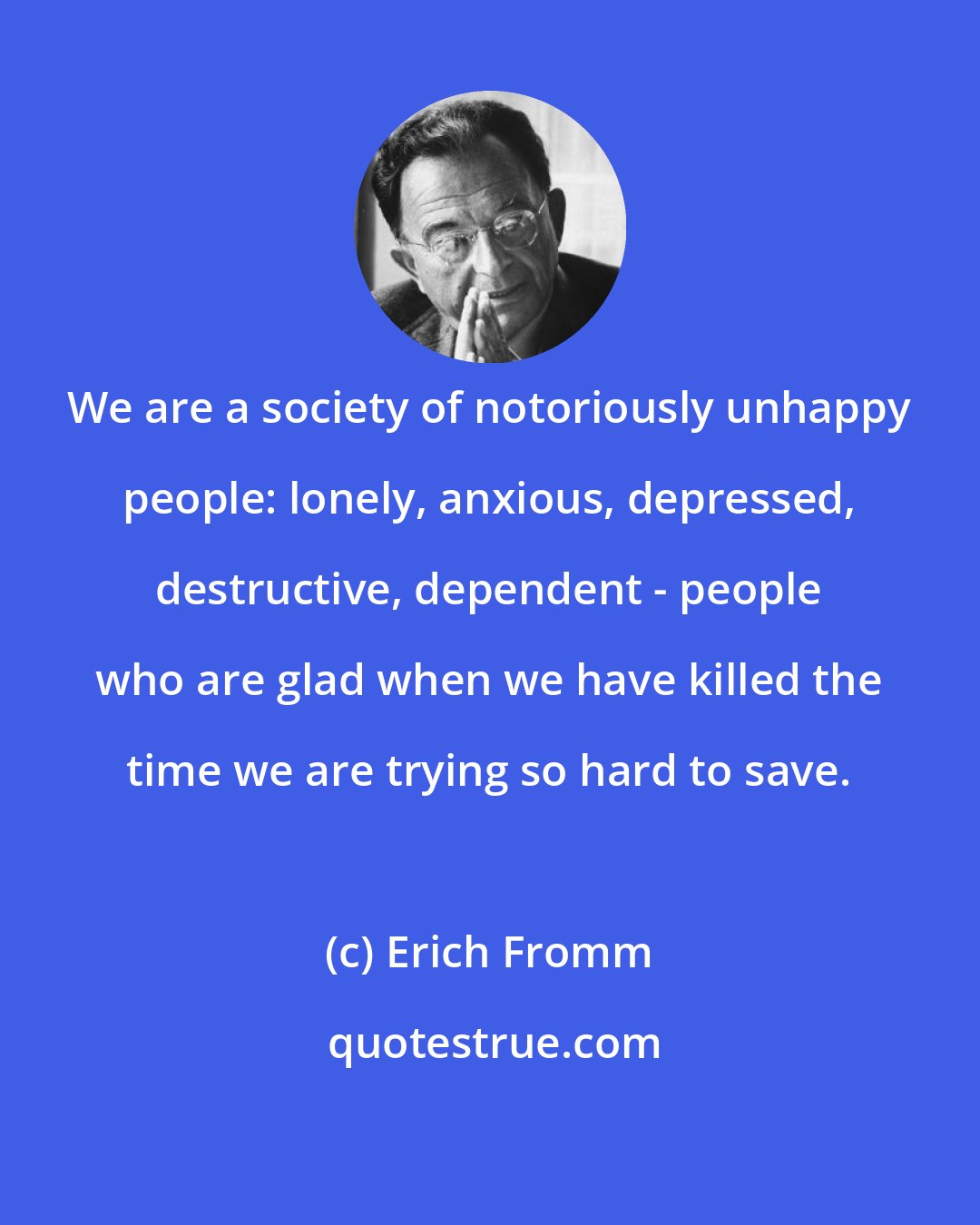 Erich Fromm: We are a society of notoriously unhappy people: lonely, anxious, depressed, destructive, dependent - people who are glad when we have killed the time we are trying so hard to save.