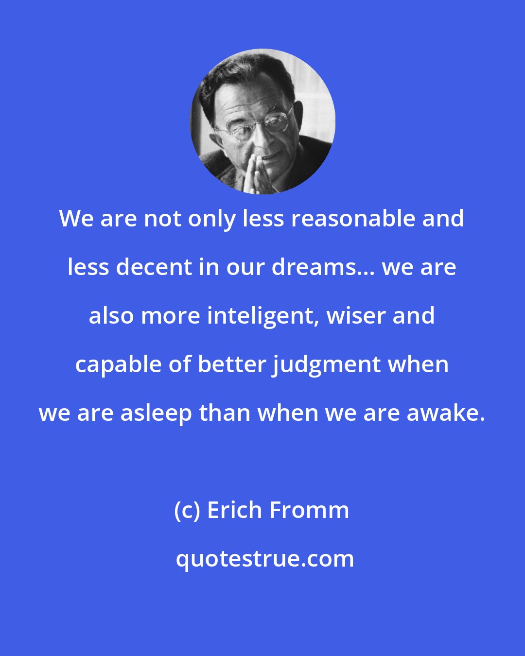 Erich Fromm: We are not only less reasonable and less decent in our dreams... we are also more inteligent, wiser and capable of better judgment when we are asleep than when we are awake.