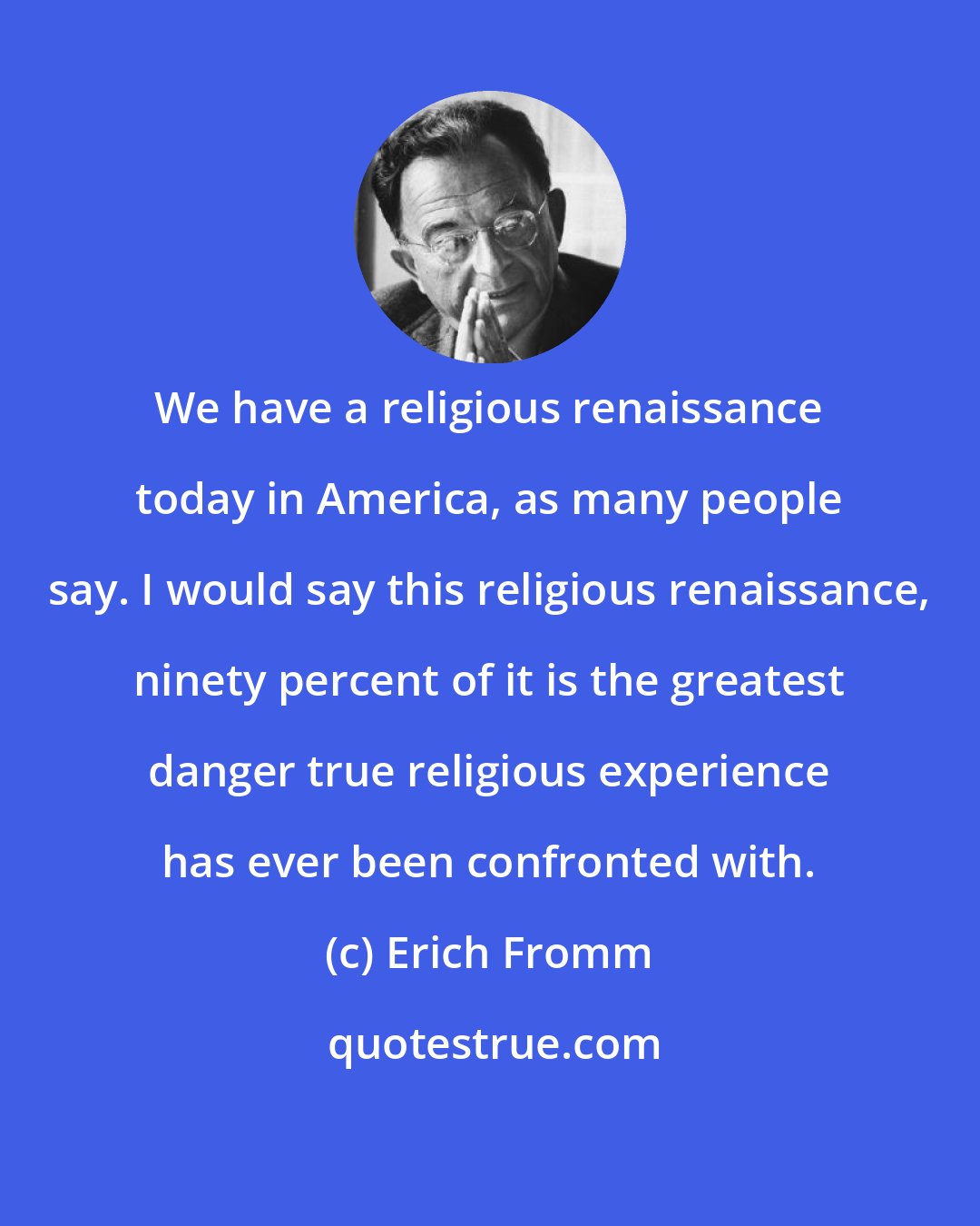 Erich Fromm: We have a religious renaissance today in America, as many people say. I would say this religious renaissance, ninety percent of it is the greatest danger true religious experience has ever been confronted with.