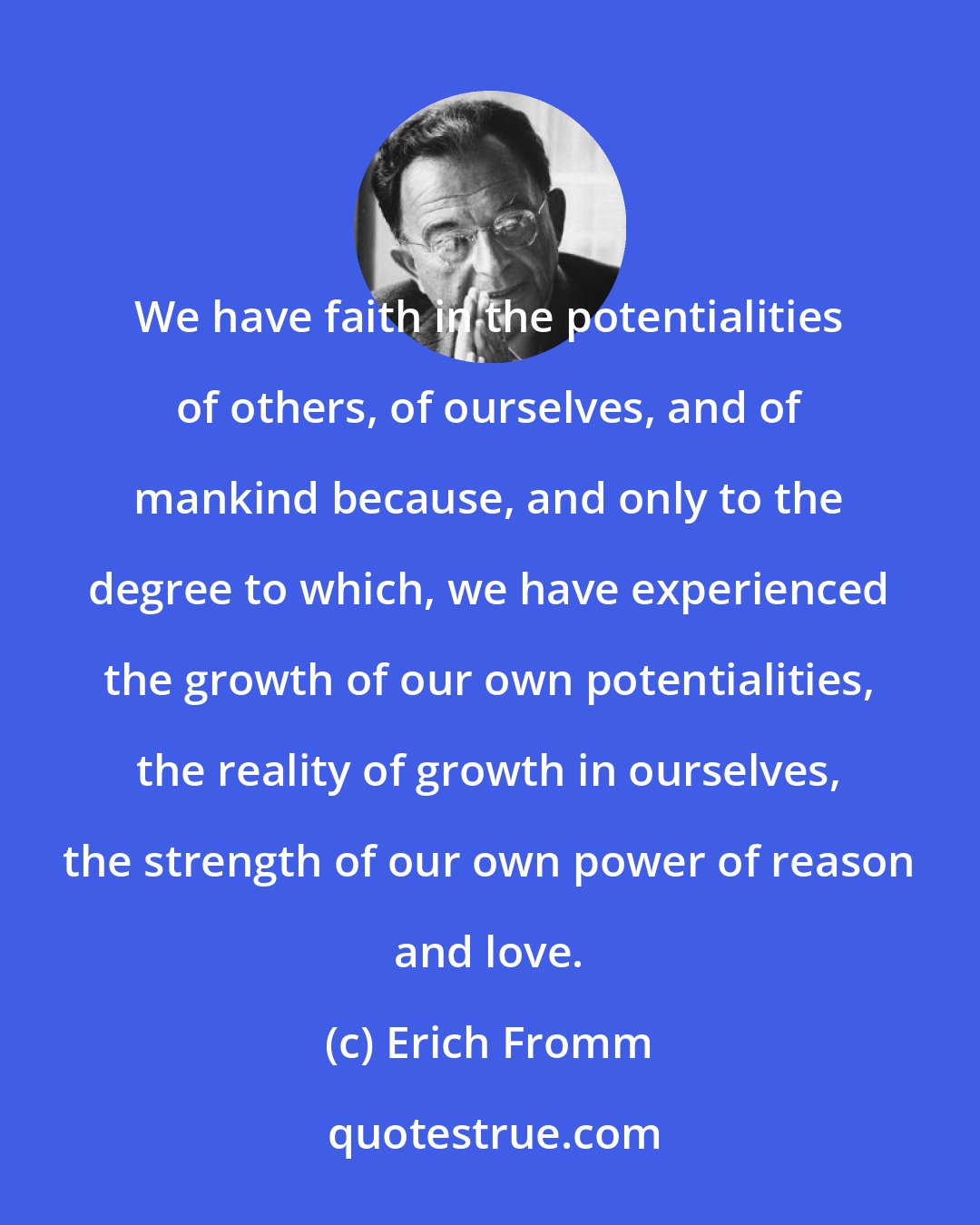 Erich Fromm: We have faith in the potentialities of others, of ourselves, and of mankind because, and only to the degree to which, we have experienced the growth of our own potentialities, the reality of growth in ourselves, the strength of our own power of reason and love.