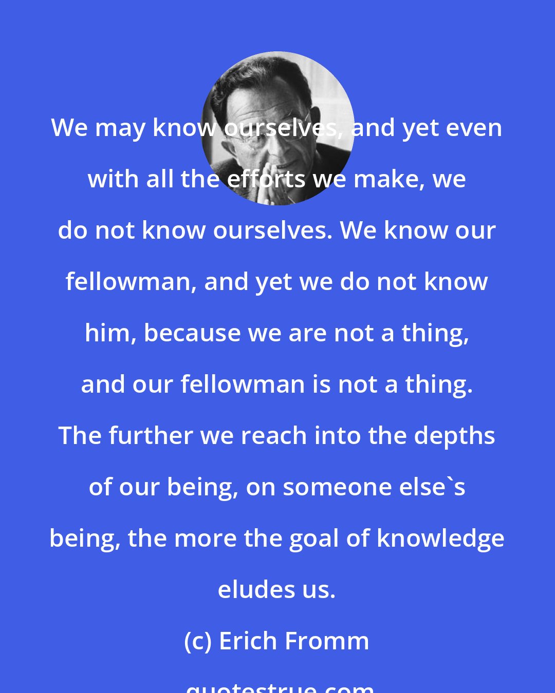 Erich Fromm: We may know ourselves, and yet even with all the efforts we make, we do not know ourselves. We know our fellowman, and yet we do not know him, because we are not a thing, and our fellowman is not a thing. The further we reach into the depths of our being, on someone else's being, the more the goal of knowledge eludes us.