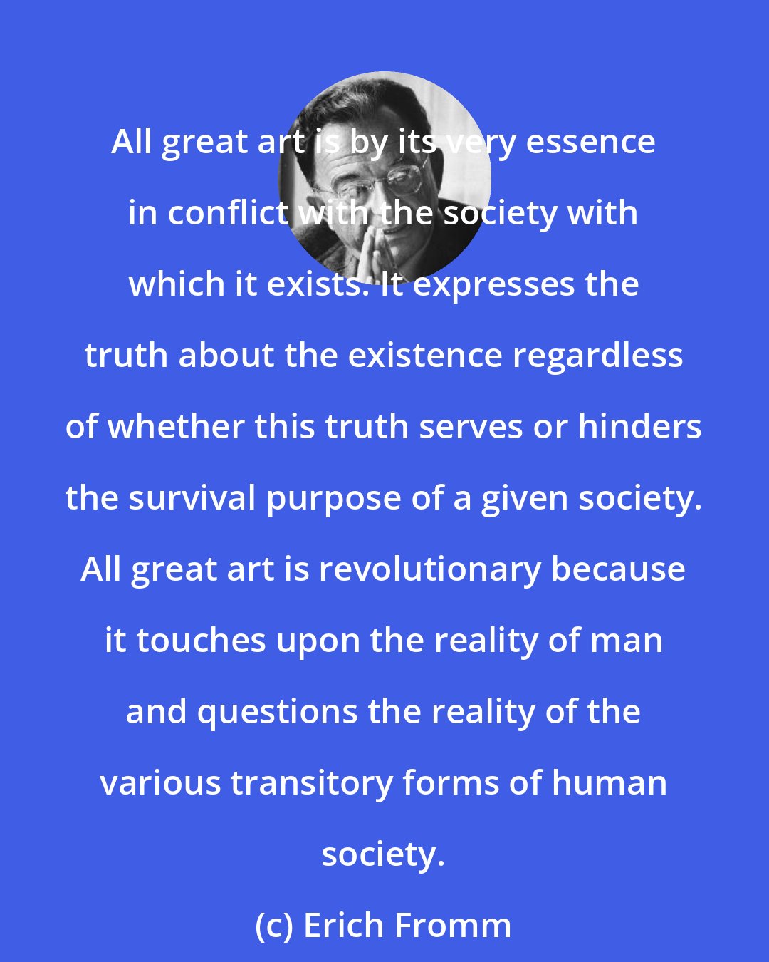 Erich Fromm: All great art is by its very essence in conflict with the society with which it exists. It expresses the truth about the existence regardless of whether this truth serves or hinders the survival purpose of a given society. All great art is revolutionary because it touches upon the reality of man and questions the reality of the various transitory forms of human society.