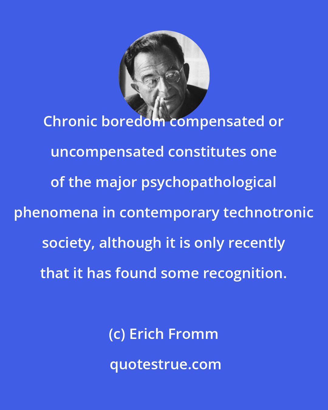 Erich Fromm: Chronic boredom compensated or uncompensated constitutes one of the major psychopathological phenomena in contemporary technotronic society, although it is only recently that it has found some recognition.