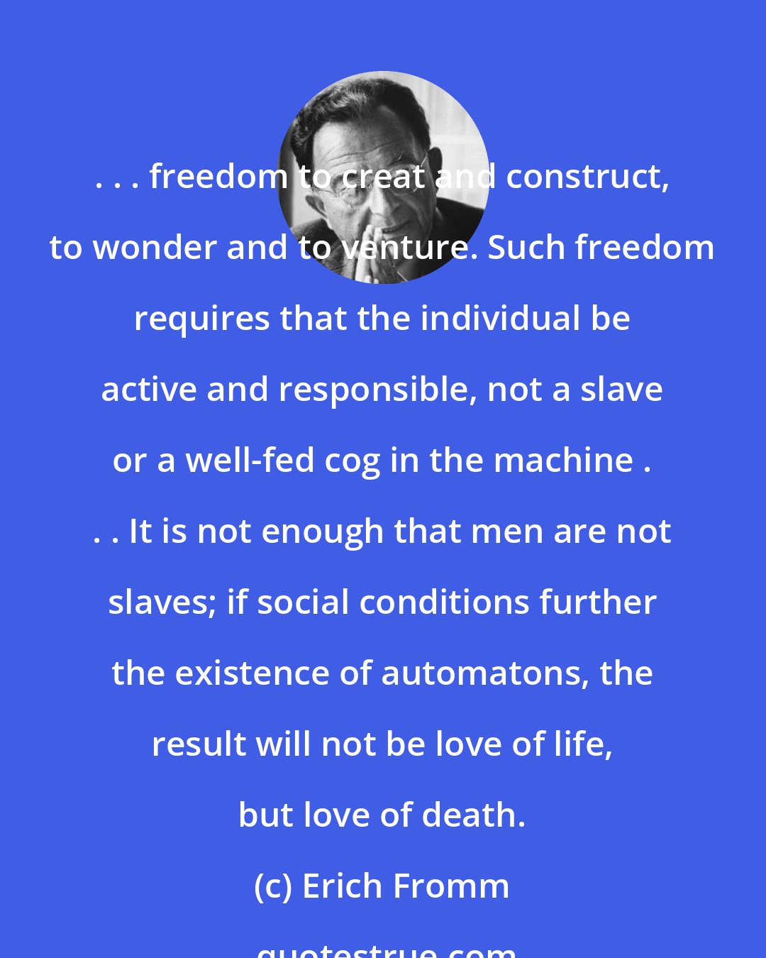 Erich Fromm: . . . freedom to creat and construct, to wonder and to venture. Such freedom requires that the individual be active and responsible, not a slave or a well-fed cog in the machine . . . It is not enough that men are not slaves; if social conditions further the existence of automatons, the result will not be love of life, but love of death.