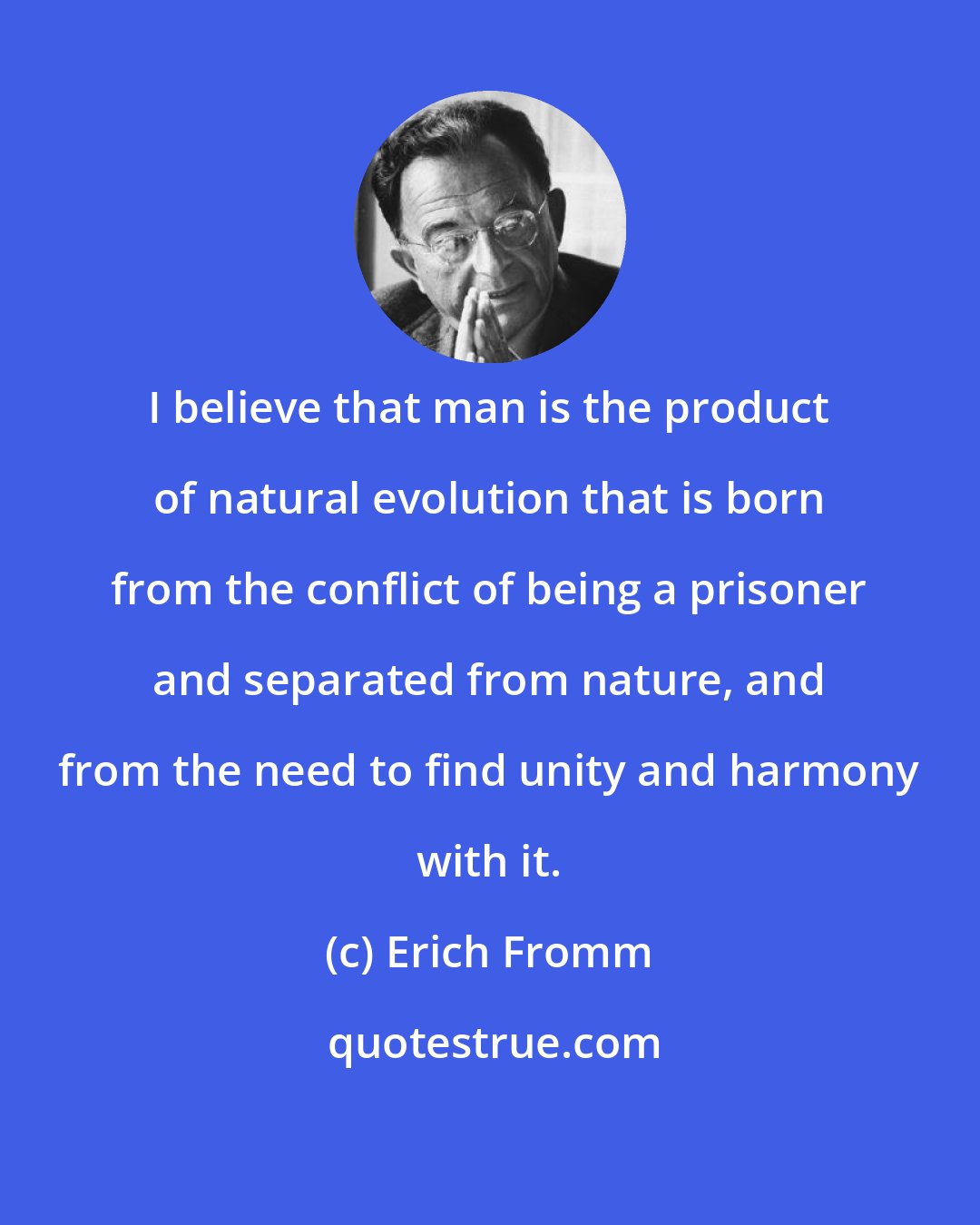 Erich Fromm: I believe that man is the product of natural evolution that is born from the conflict of being a prisoner and separated from nature, and from the need to find unity and harmony with it.