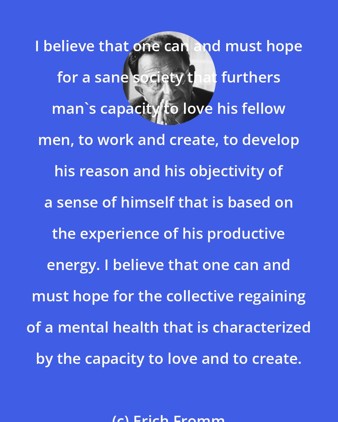 Erich Fromm: I believe that one can and must hope for a sane society that furthers man's capacity to love his fellow men, to work and create, to develop his reason and his objectivity of a sense of himself that is based on the experience of his productive energy. I believe that one can and must hope for the collective regaining of a mental health that is characterized by the capacity to love and to create.