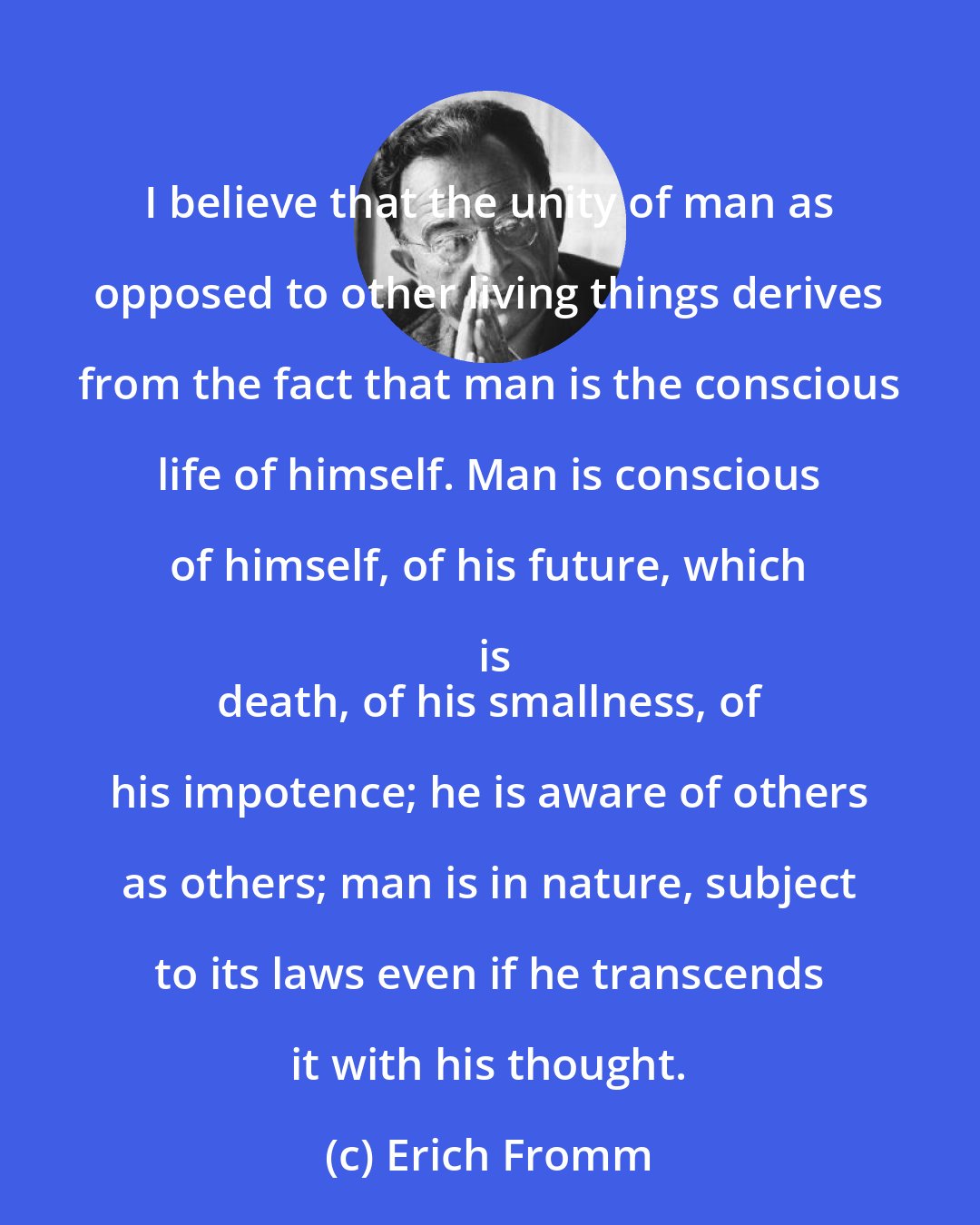 Erich Fromm: I believe that the unity of man as opposed to other living things derives from the fact that man is the conscious life of himself. Man is conscious of himself, of his future, which is
 death, of his smallness, of his impotence; he is aware of others as others; man is in nature, subject to its laws even if he transcends it with his thought.