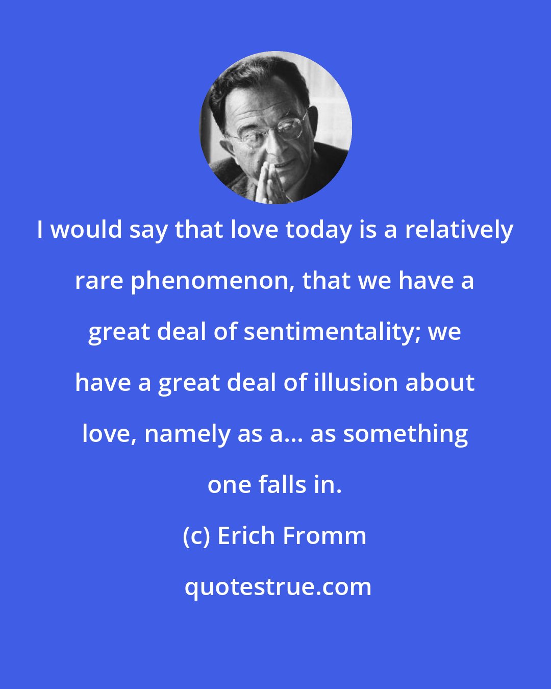 Erich Fromm: I would say that love today is a relatively rare phenomenon, that we have a great deal of sentimentality; we have a great deal of illusion about love, namely as a... as something one falls in.