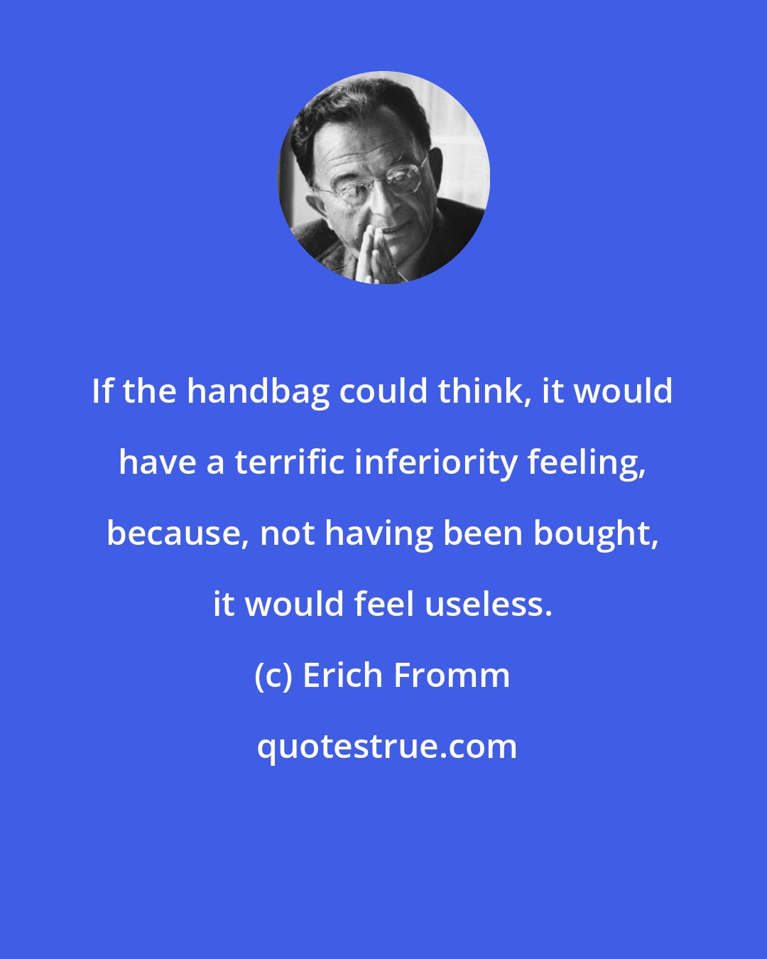 Erich Fromm: If the handbag could think, it would have a terrific inferiority feeling, because, not having been bought, it would feel useless.