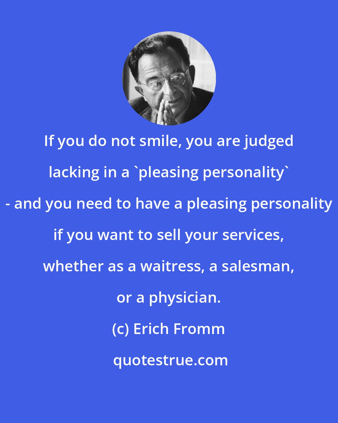 Erich Fromm: If you do not smile, you are judged lacking in a 'pleasing personality' - and you need to have a pleasing personality if you want to sell your services, whether as a waitress, a salesman, or a physician.