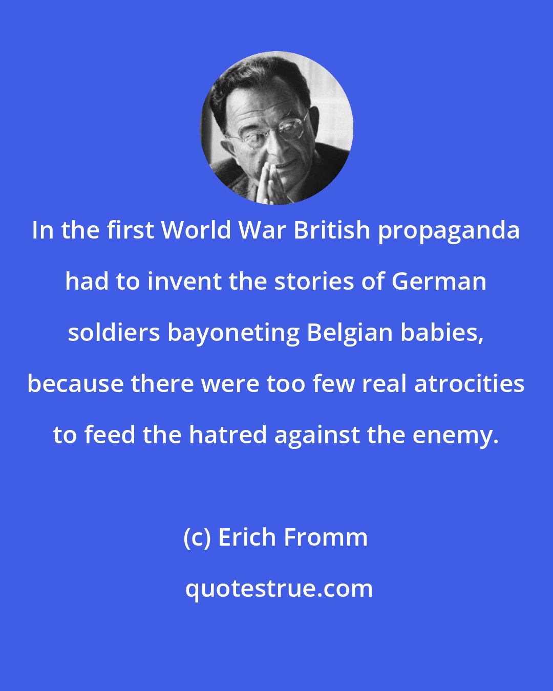 Erich Fromm: In the first World War British propaganda had to invent the stories of German soldiers bayoneting Belgian babies, because there were too few real atrocities to feed the hatred against the enemy.