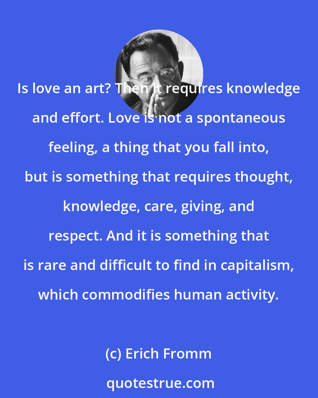 Erich Fromm: Is love an art? Then it requires knowledge and effort. Love is not a spontaneous feeling, a thing that you fall into, but is something that requires thought, knowledge, care, giving, and respect. And it is something that is rare and difficult to find in capitalism, which commodifies human activity.