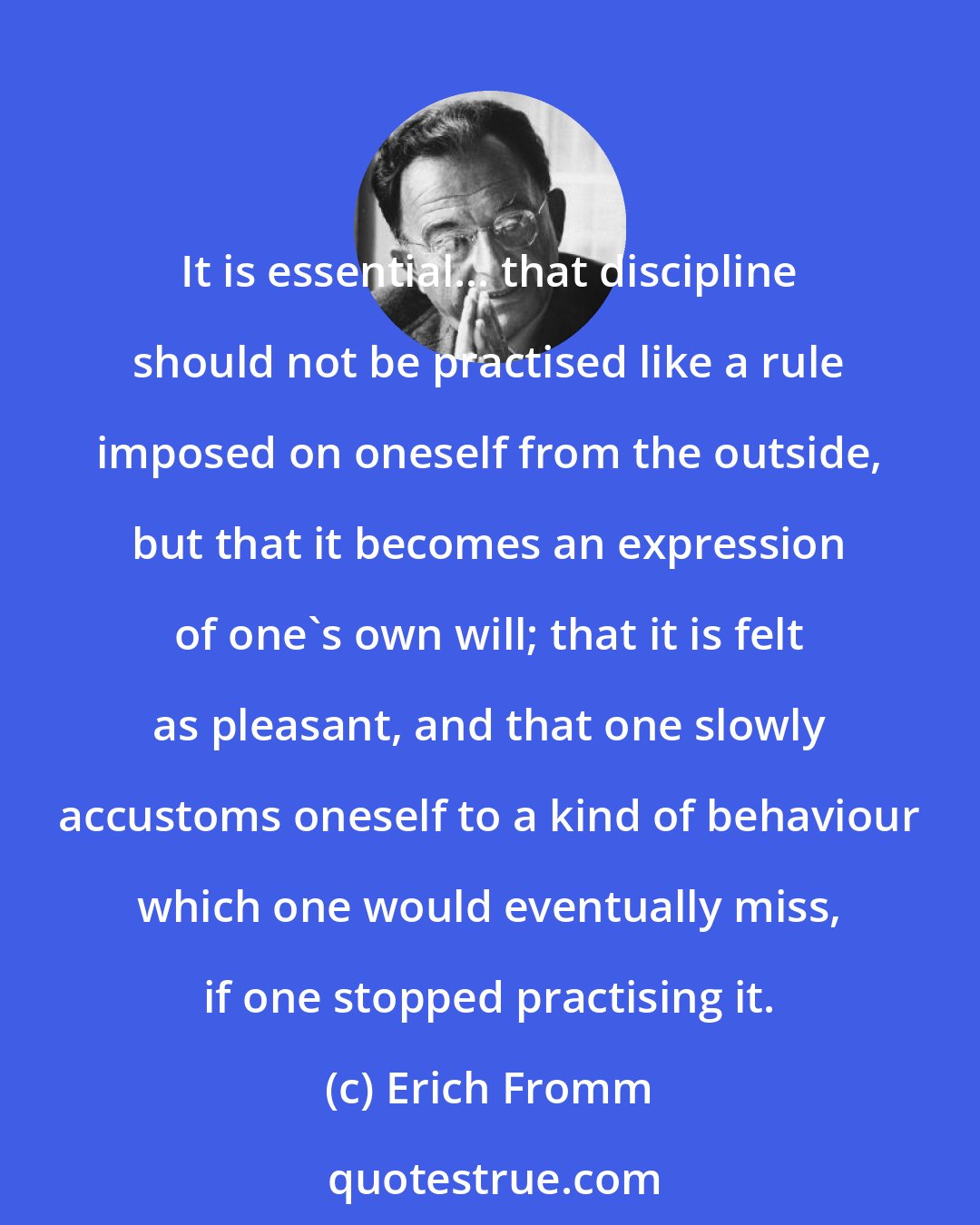 Erich Fromm: It is essential... that discipline should not be practised like a rule imposed on oneself from the outside, but that it becomes an expression of one's own will; that it is felt as pleasant, and that one slowly accustoms oneself to a kind of behaviour which one would eventually miss, if one stopped practising it.