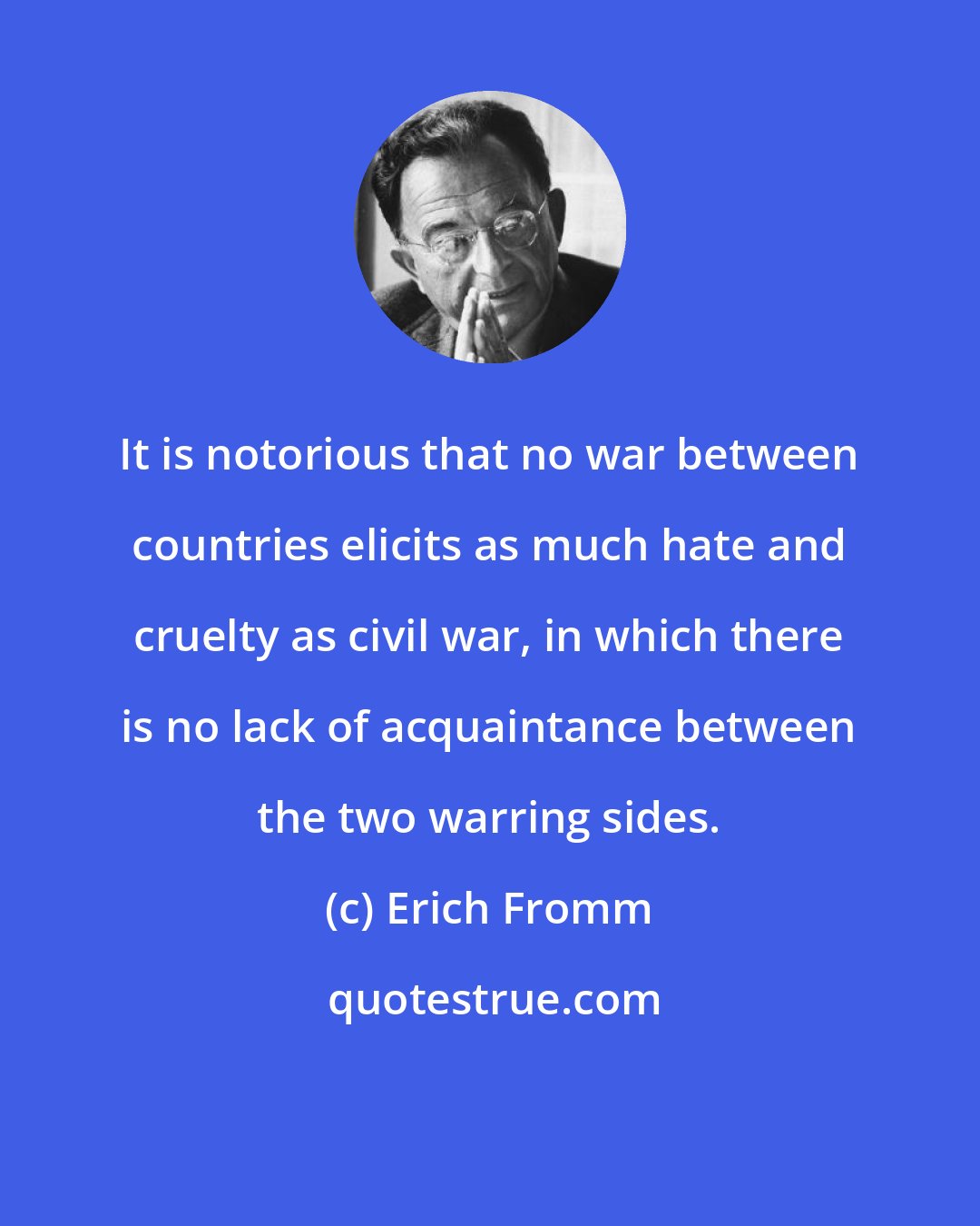 Erich Fromm: It is notorious that no war between countries elicits as much hate and cruelty as civil war, in which there is no lack of acquaintance between the two warring sides.