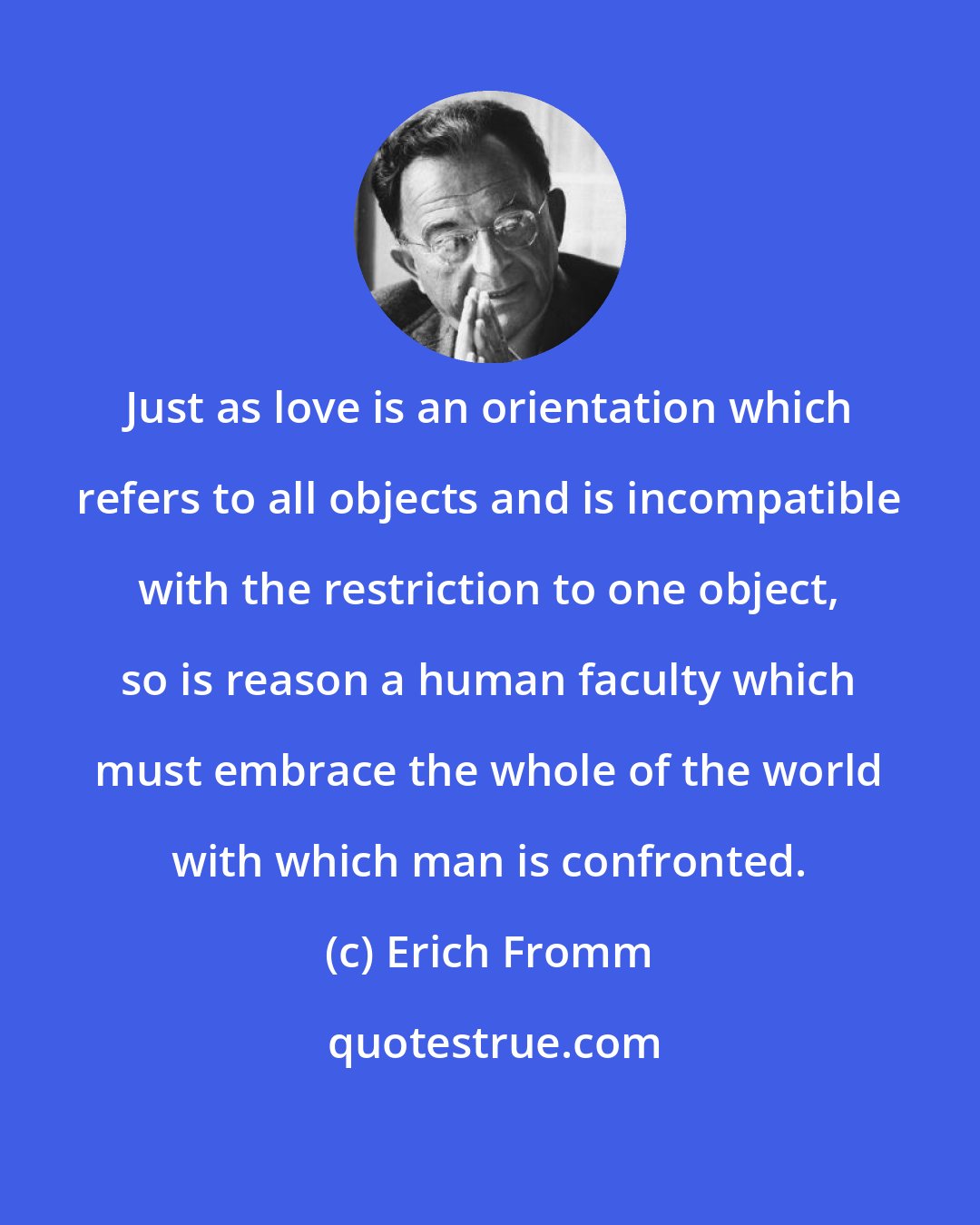 Erich Fromm: Just as love is an orientation which refers to all objects and is incompatible with the restriction to one object, so is reason a human faculty which must embrace the whole of the world with which man is confronted.