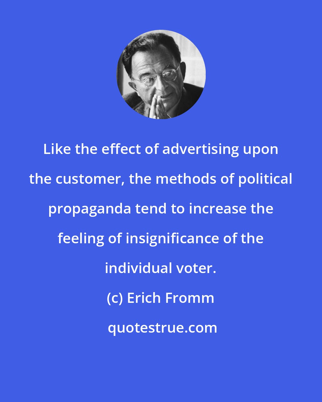 Erich Fromm: Like the effect of advertising upon the customer, the methods of political propaganda tend to increase the feeling of insignificance of the individual voter.