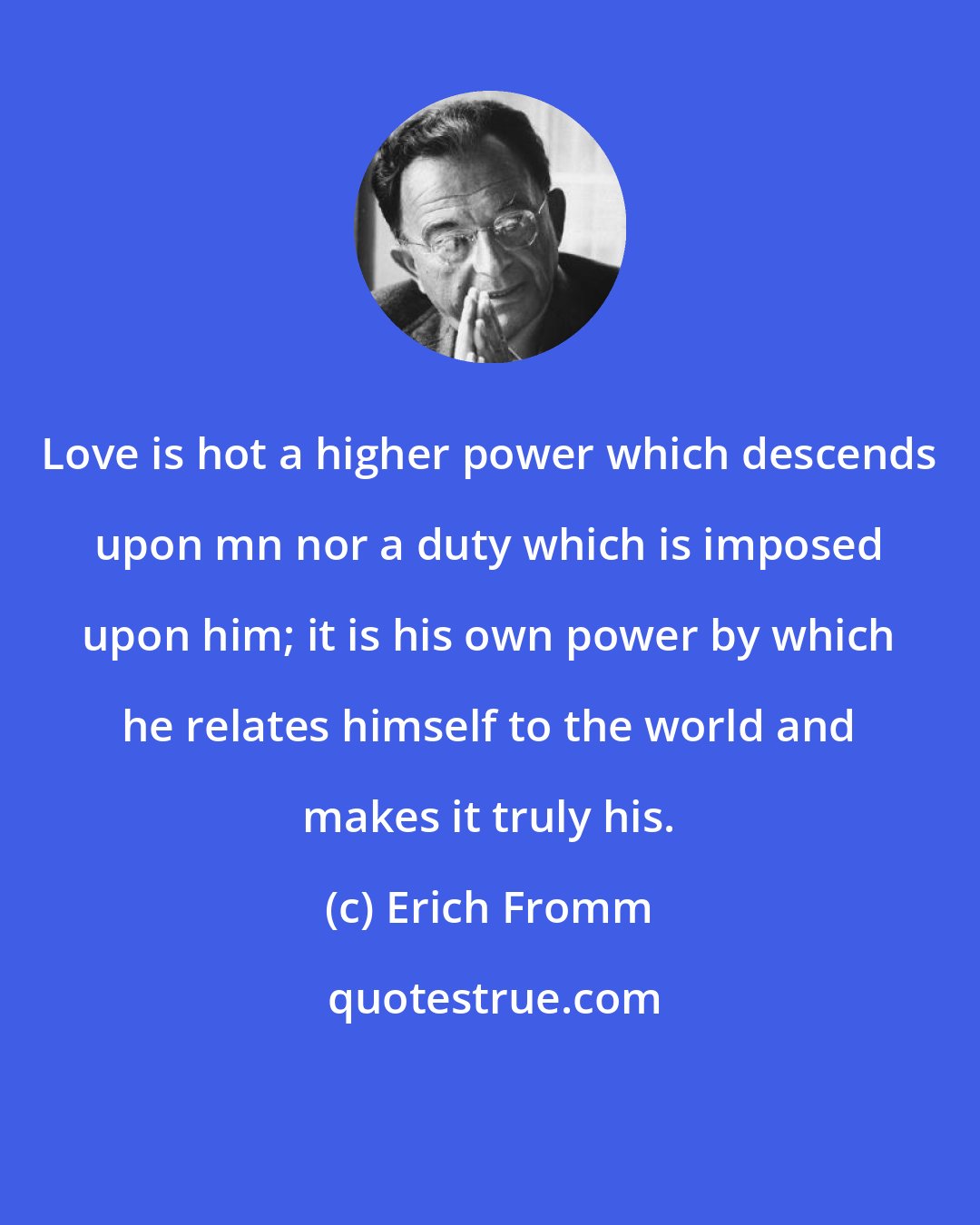 Erich Fromm: Love is hot a higher power which descends upon mn nor a duty which is imposed upon him; it is his own power by which he relates himself to the world and makes it truly his.