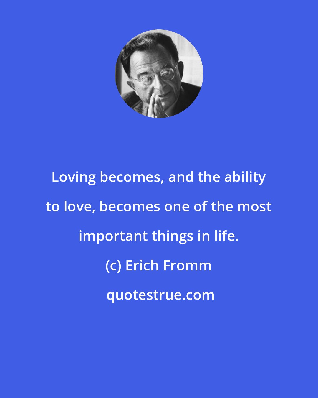 Erich Fromm: Loving becomes, and the ability to love, becomes one of the most important things in life.