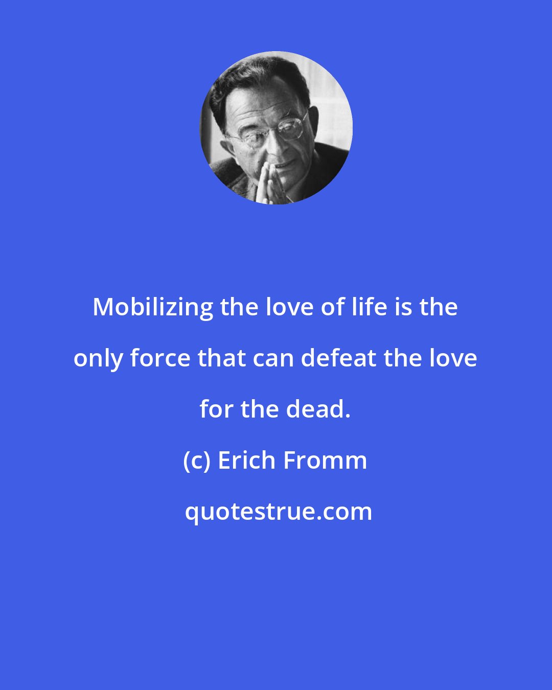 Erich Fromm: Mobilizing the love of life is the only force that can defeat the love for the dead.