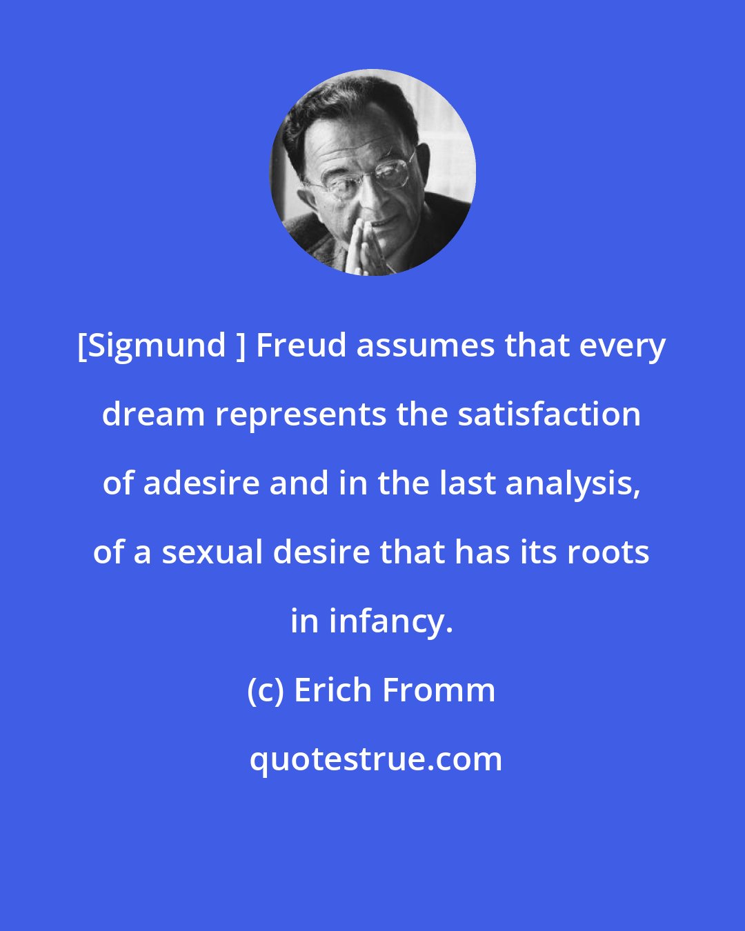 Erich Fromm: [Sigmund ] Freud assumes that every dream represents the satisfaction of adesire and in the last analysis, of a sexual desire that has its roots in infancy.