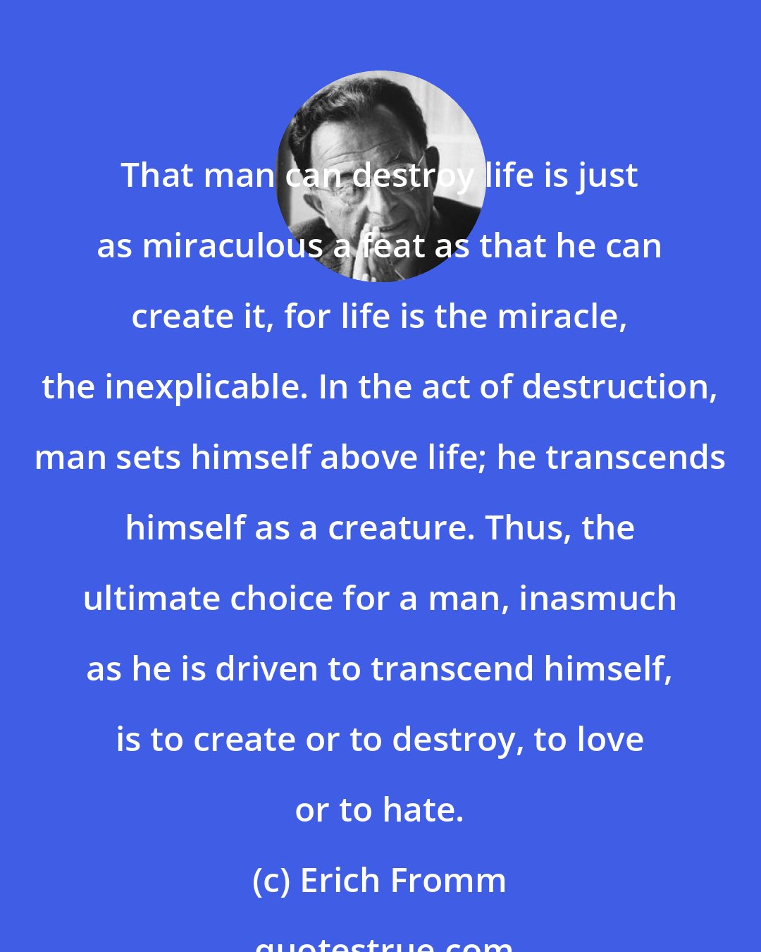 Erich Fromm: That man can destroy life is just as miraculous a feat as that he can create it, for life is the miracle, the inexplicable. In the act of destruction, man sets himself above life; he transcends himself as a creature. Thus, the ultimate choice for a man, inasmuch as he is driven to transcend himself, is to create or to destroy, to love or to hate.