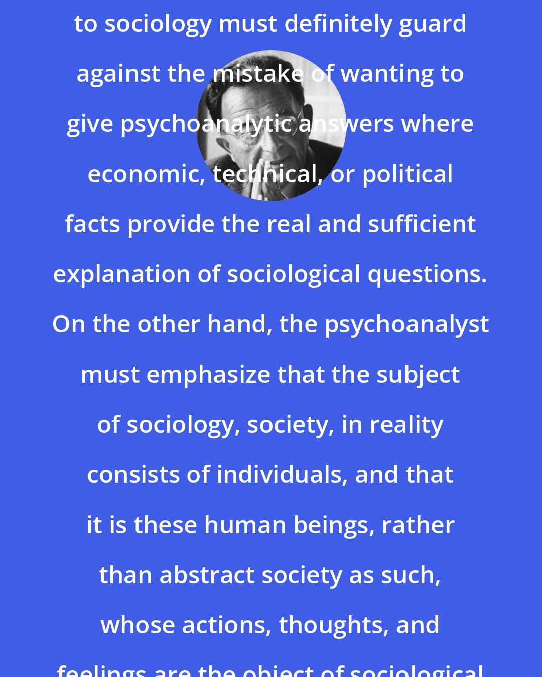 Erich Fromm: The application of psychoanalysis to sociology must definitely guard against the mistake of wanting to give psychoanalytic answers where economic, technical, or political facts provide the real and sufficient explanation of sociological questions. On the other hand, the psychoanalyst must emphasize that the subject of sociology, society, in reality consists of individuals, and that it is these human beings, rather than abstract society as such, whose actions, thoughts, and feelings are the object of sociological research.