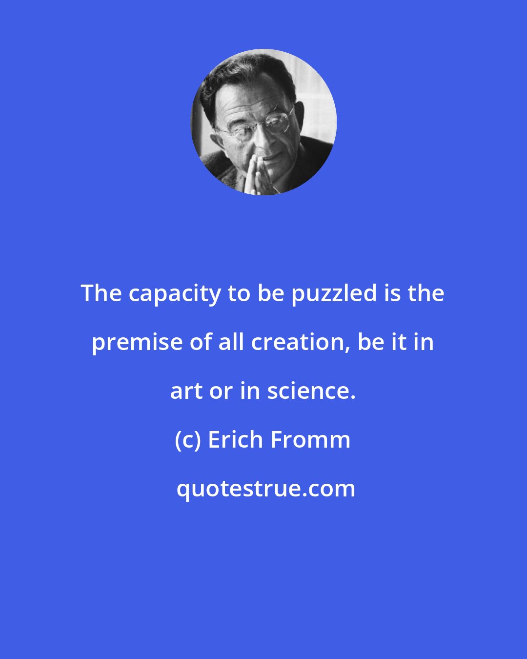 Erich Fromm: The capacity to be puzzled is the premise of all creation, be it in art or in science.