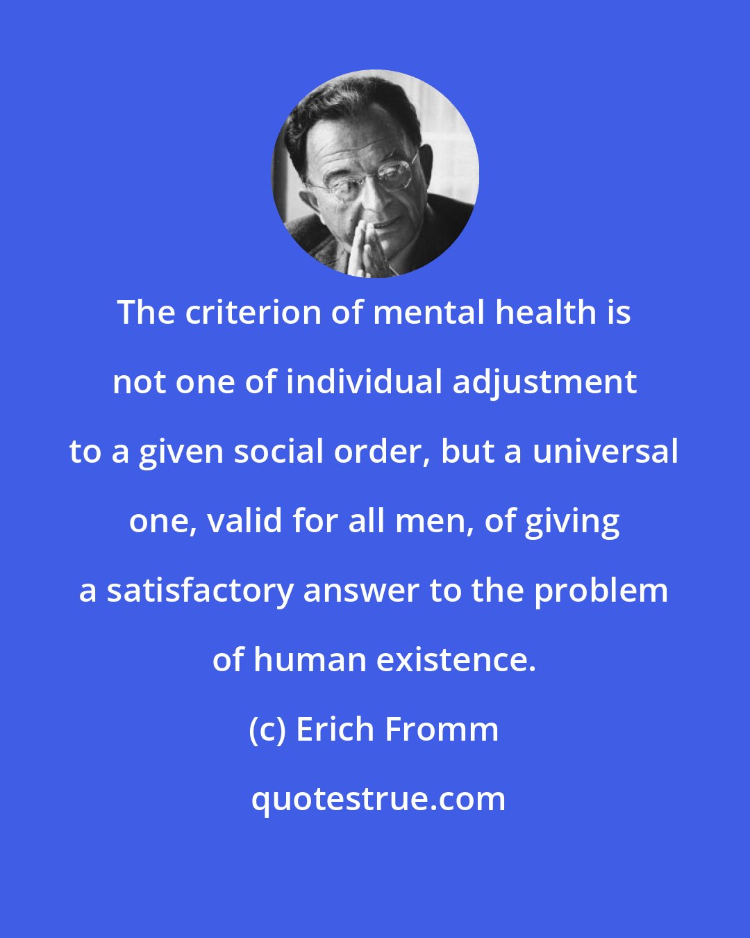 Erich Fromm: The criterion of mental health is not one of individual adjustment to a given social order, but a universal one, valid for all men, of giving a satisfactory answer to the problem of human existence.