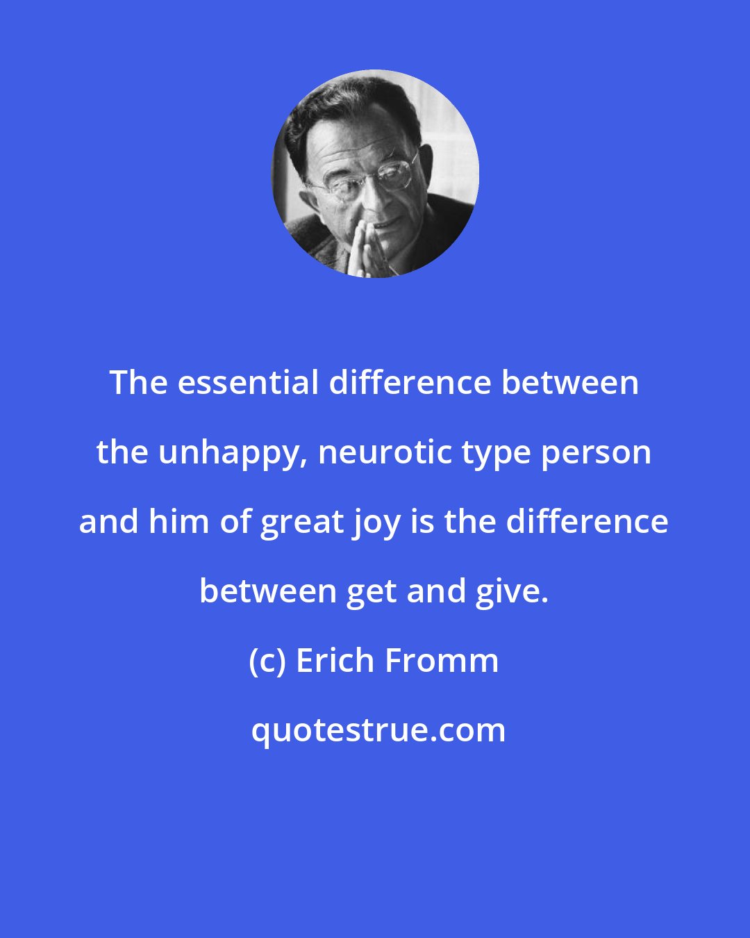 Erich Fromm: The essential difference between the unhappy, neurotic type person and him of great joy is the difference between get and give.