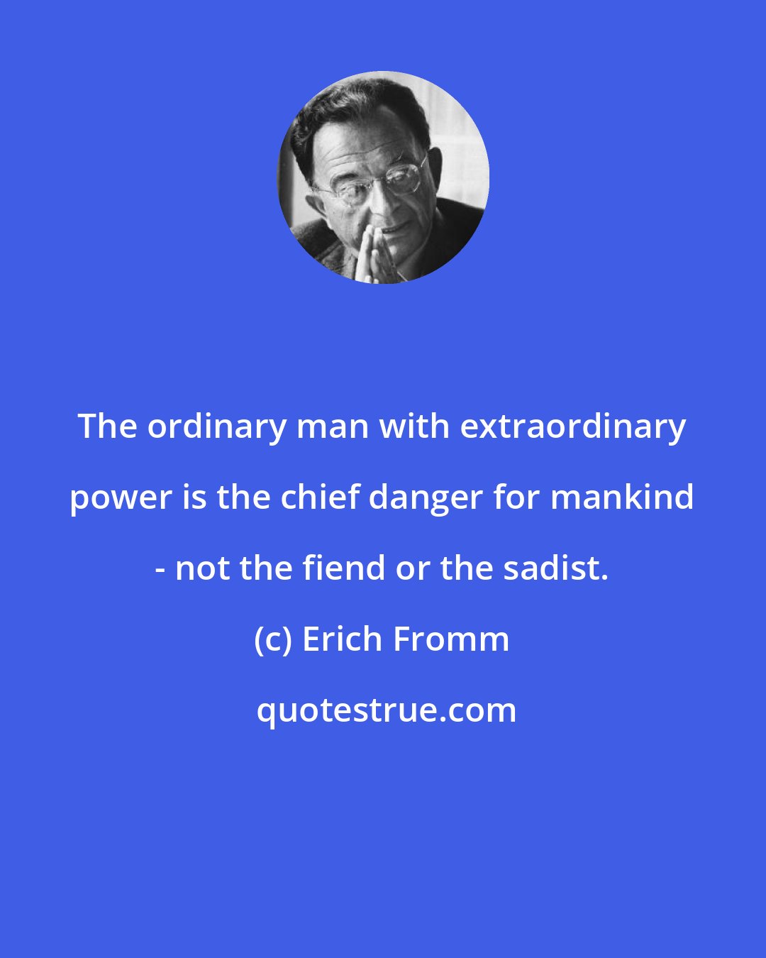 Erich Fromm: The ordinary man with extraordinary power is the chief danger for mankind - not the fiend or the sadist.