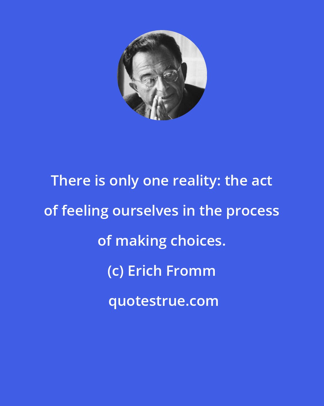 Erich Fromm: There is only one reality: the act of feeling ourselves in the process of making choices.