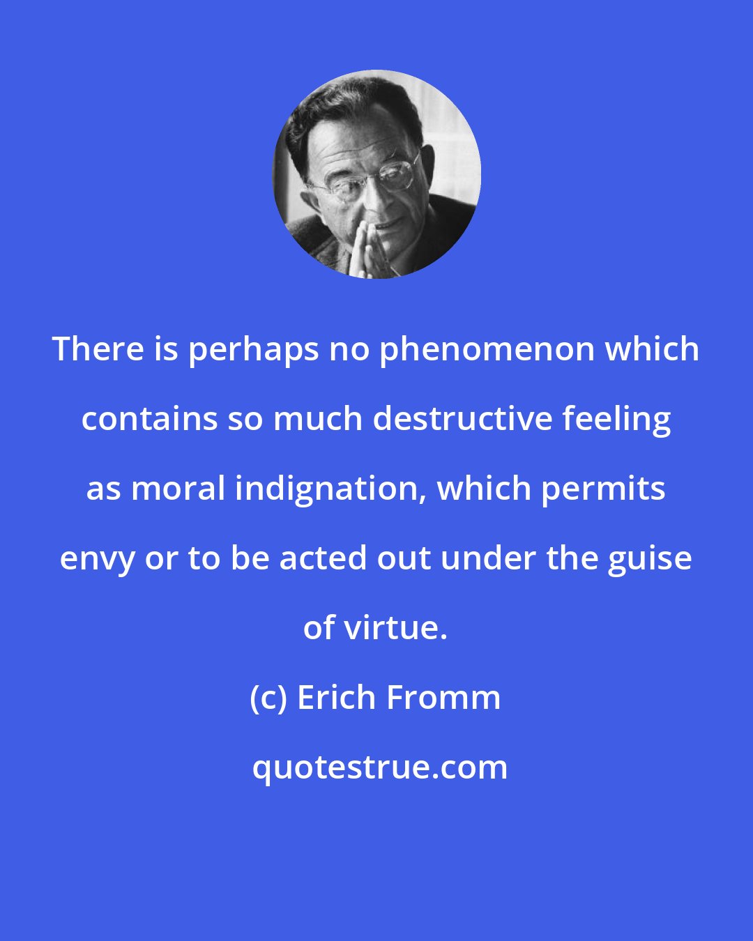 Erich Fromm: There is perhaps no phenomenon which contains so much destructive feeling as moral indignation, which permits envy or to be acted out under the guise of virtue.