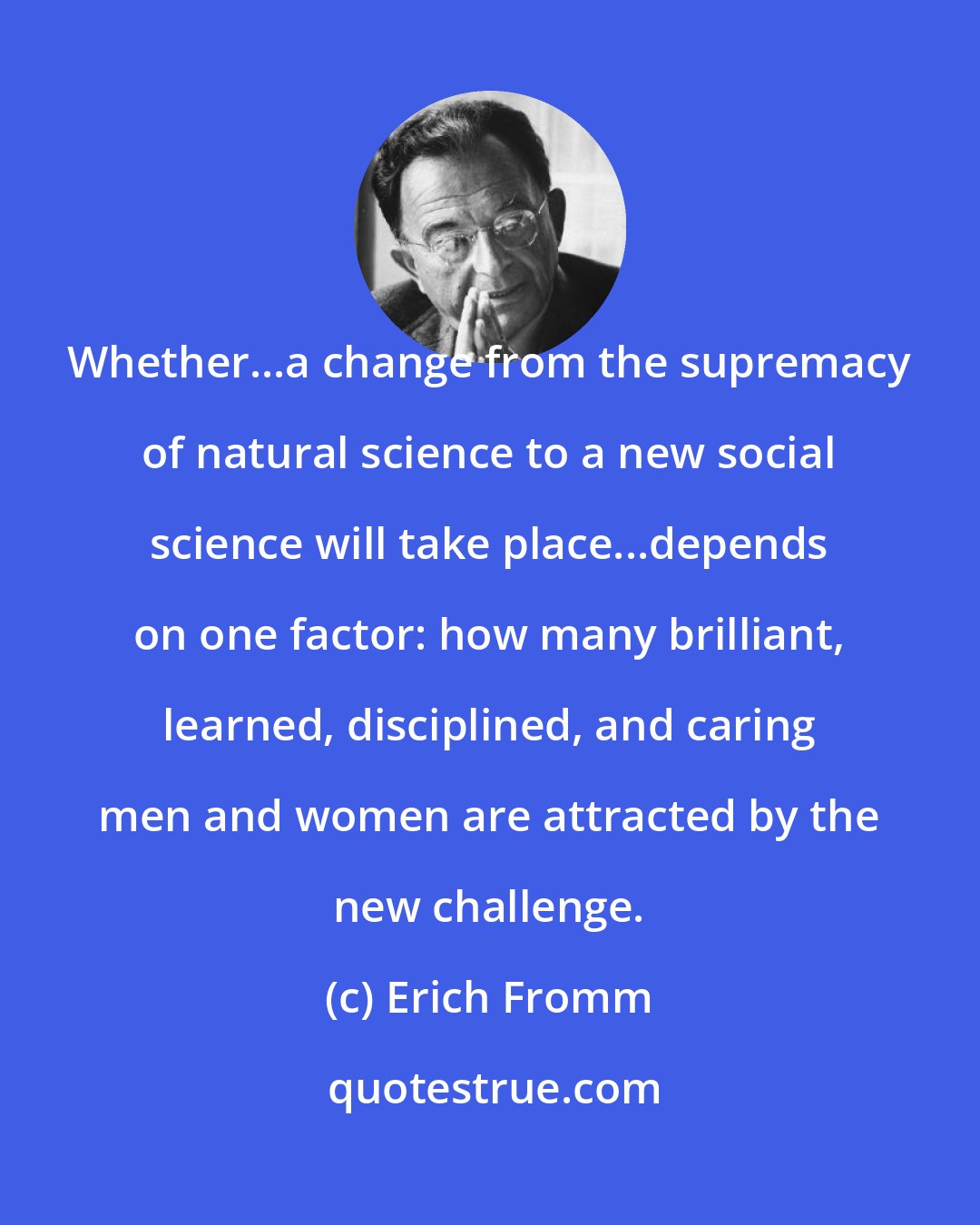 Erich Fromm: Whether...a change from the supremacy of natural science to a new social science will take place...depends on one factor: how many brilliant, learned, disciplined, and caring men and women are attracted by the new challenge.