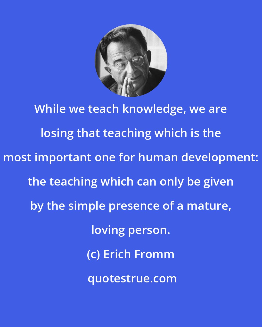 Erich Fromm: While we teach knowledge, we are losing that teaching which is the most important one for human development: the teaching which can only be given by the simple presence of a mature, loving person.