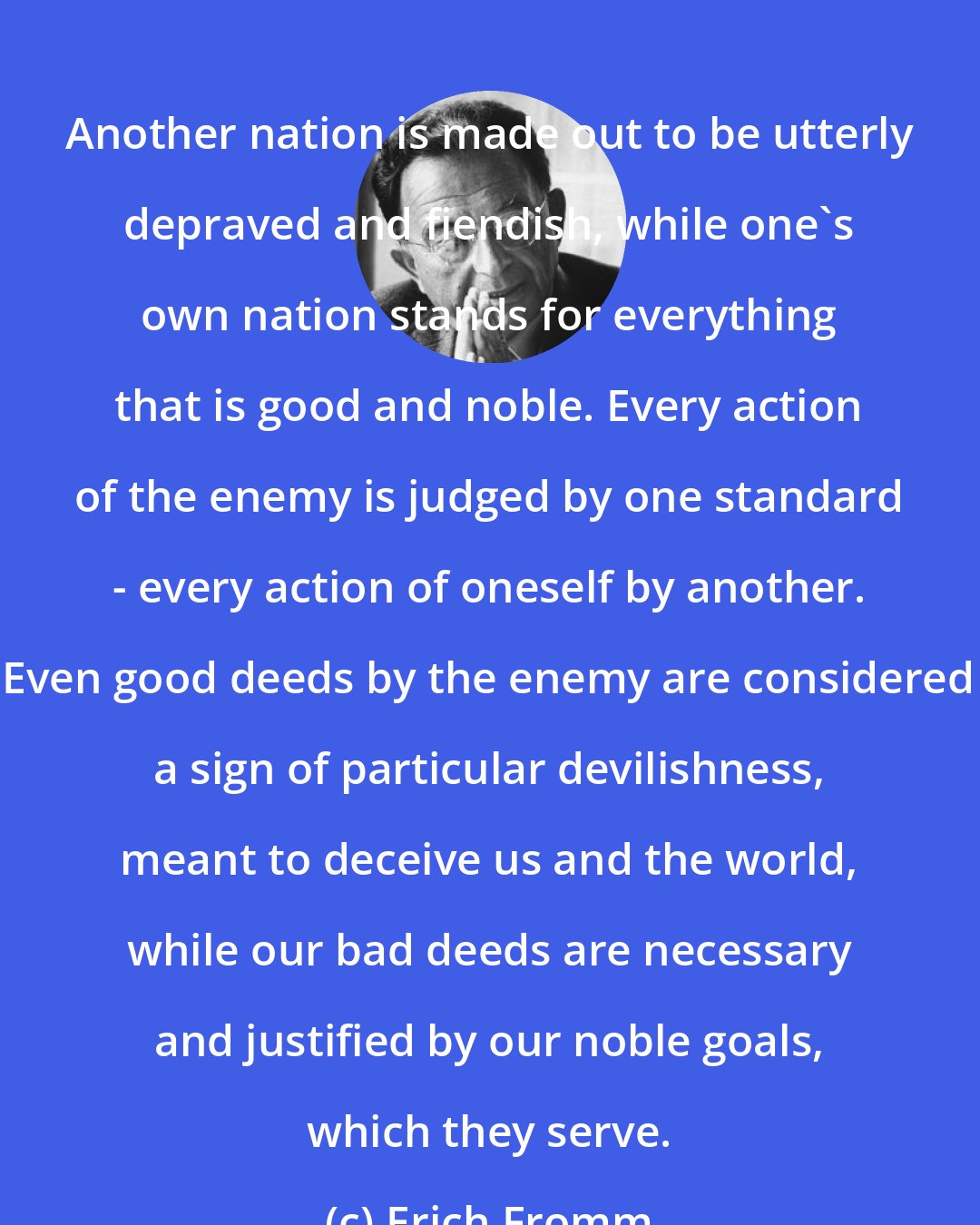 Erich Fromm: Another nation is made out to be utterly depraved and fiendish, while one's own nation stands for everything that is good and noble. Every action of the enemy is judged by one standard - every action of oneself by another. Even good deeds by the enemy are considered a sign of particular devilishness, meant to deceive us and the world, while our bad deeds are necessary and justified by our noble goals, which they serve.