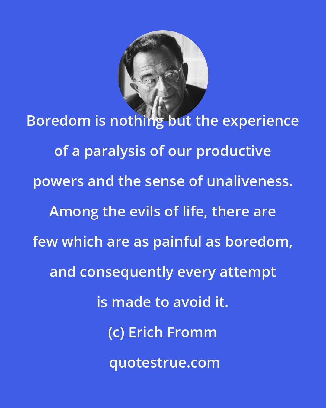 Erich Fromm: Boredom is nothing but the experience of a paralysis of our productive powers and the sense of unaliveness. Among the evils of life, there are few which are as painful as boredom, and consequently every attempt is made to avoid it.