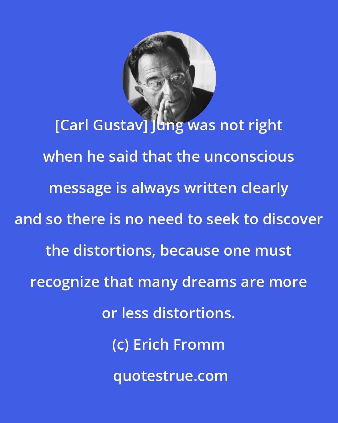 Erich Fromm: [Carl Gustav] Jung was not right when he said that the unconscious message is always written clearly and so there is no need to seek to discover the distortions, because one must recognize that many dreams are more or less distortions.