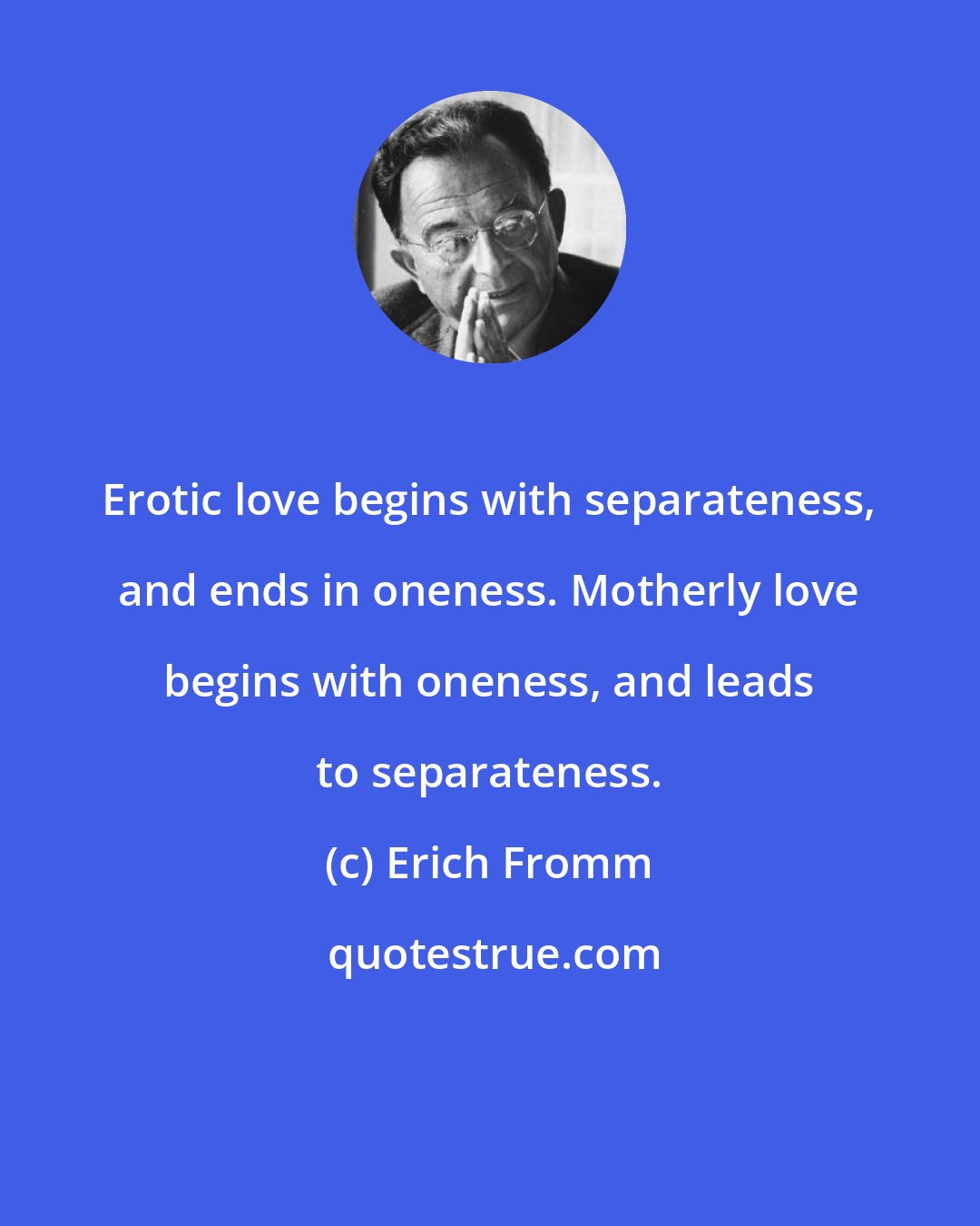 Erich Fromm: Erotic love begins with separateness, and ends in oneness. Motherly love begins with oneness, and leads to separateness.