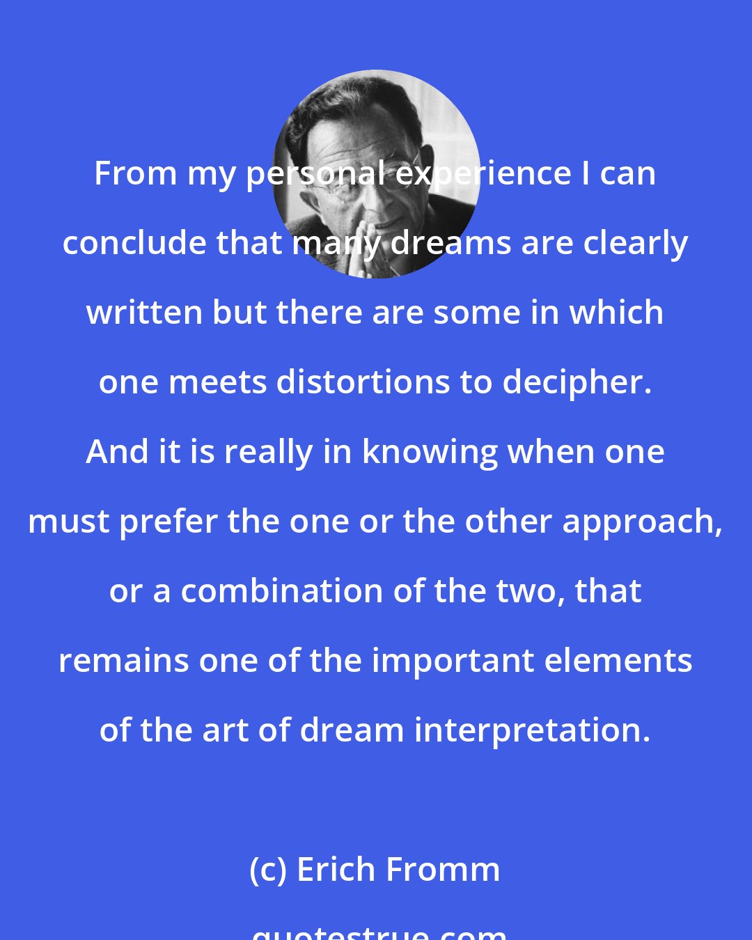 Erich Fromm: From my personal experience I can conclude that many dreams are clearly written but there are some in which one meets distortions to decipher. And it is really in knowing when one must prefer the one or the other approach, or a combination of the two, that remains one of the important elements of the art of dream interpretation.