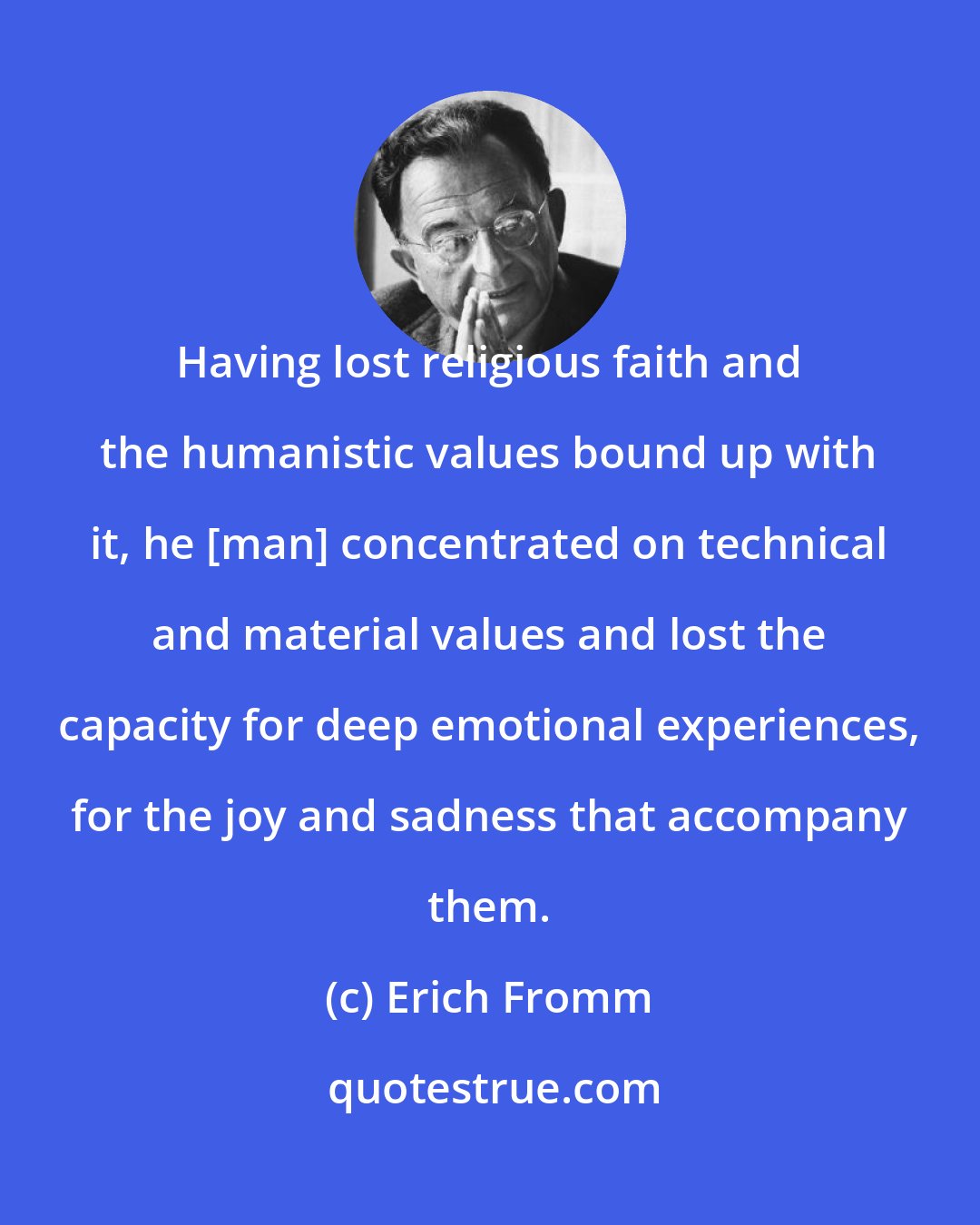 Erich Fromm: Having lost religious faith and the humanistic values bound up with it, he [man] concentrated on technical and material values and lost the capacity for deep emotional experiences, for the joy and sadness that accompany them.