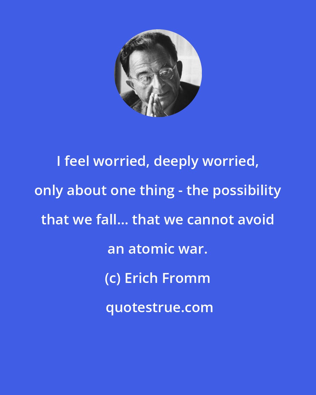 Erich Fromm: I feel worried, deeply worried, only about one thing - the possibility that we fall... that we cannot avoid an atomic war.