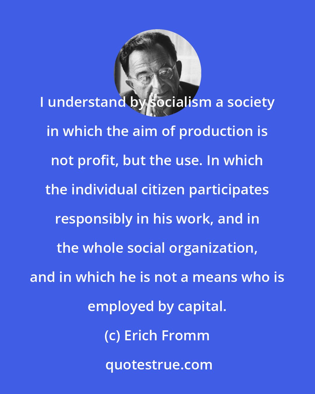 Erich Fromm: I understand by socialism a society in which the aim of production is not profit, but the use. In which the individual citizen participates responsibly in his work, and in the whole social organization, and in which he is not a means who is employed by capital.