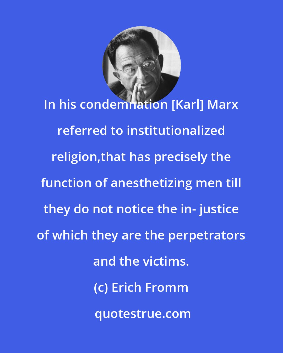 Erich Fromm: In his condemnation [Karl] Marx referred to institutionalized religion,that has precisely the function of anesthetizing men till they do not notice the in- justice of which they are the perpetrators and the victims.