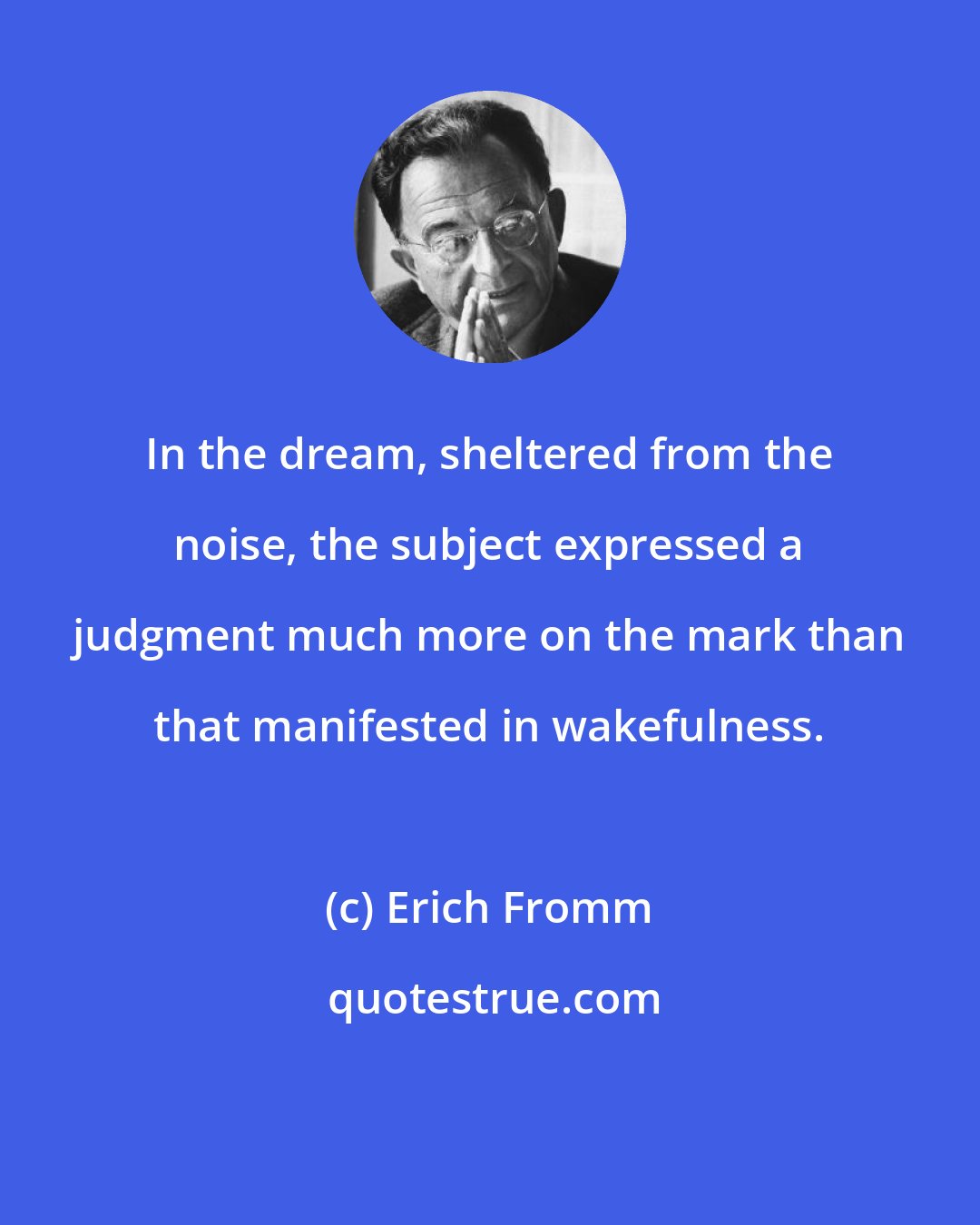 Erich Fromm: In the dream, sheltered from the noise, the subject expressed a judgment much more on the mark than that manifested in wakefulness.