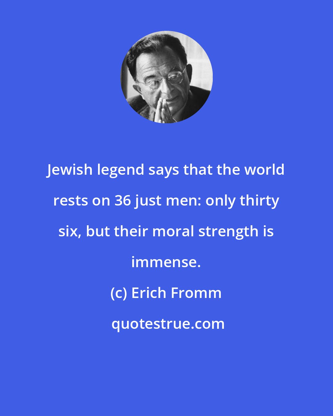 Erich Fromm: Jewish legend says that the world rests on 36 just men: only thirty six, but their moral strength is immense.