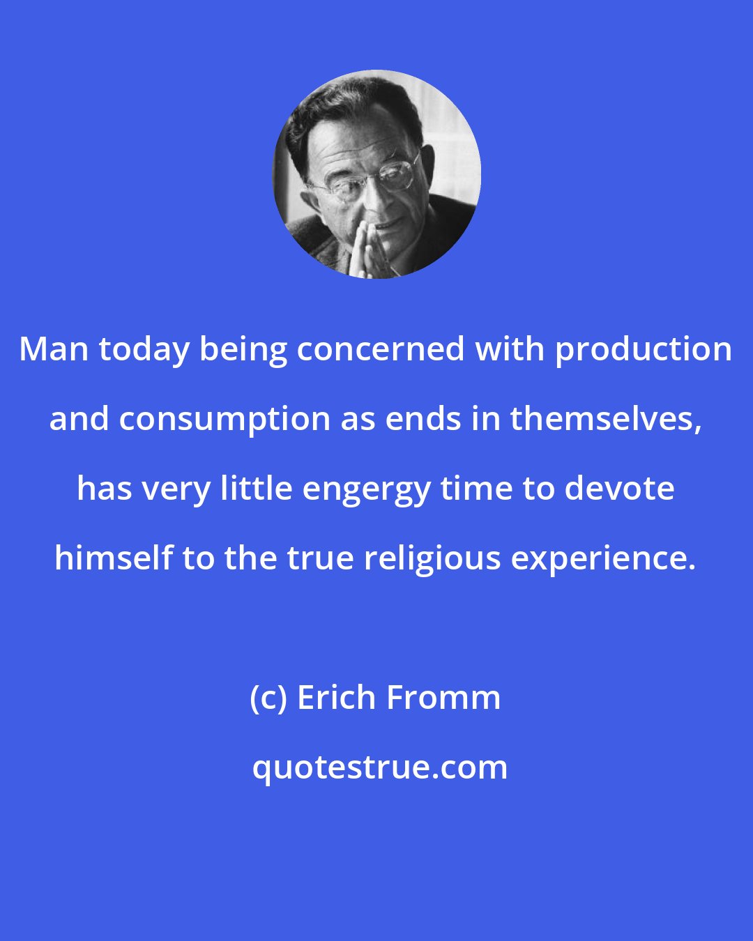 Erich Fromm: Man today being concerned with production and consumption as ends in themselves, has very little engergy time to devote himself to the true religious experience.