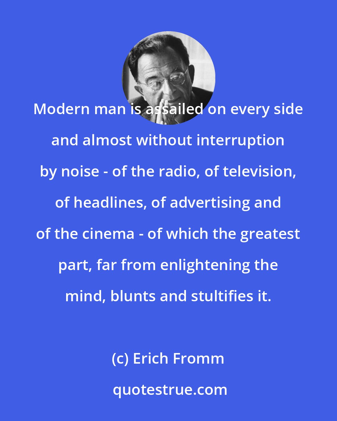 Erich Fromm: Modern man is assailed on every side and almost without interruption by noise - of the radio, of television, of headlines, of advertising and of the cinema - of which the greatest part, far from enlightening the mind, blunts and stultifies it.