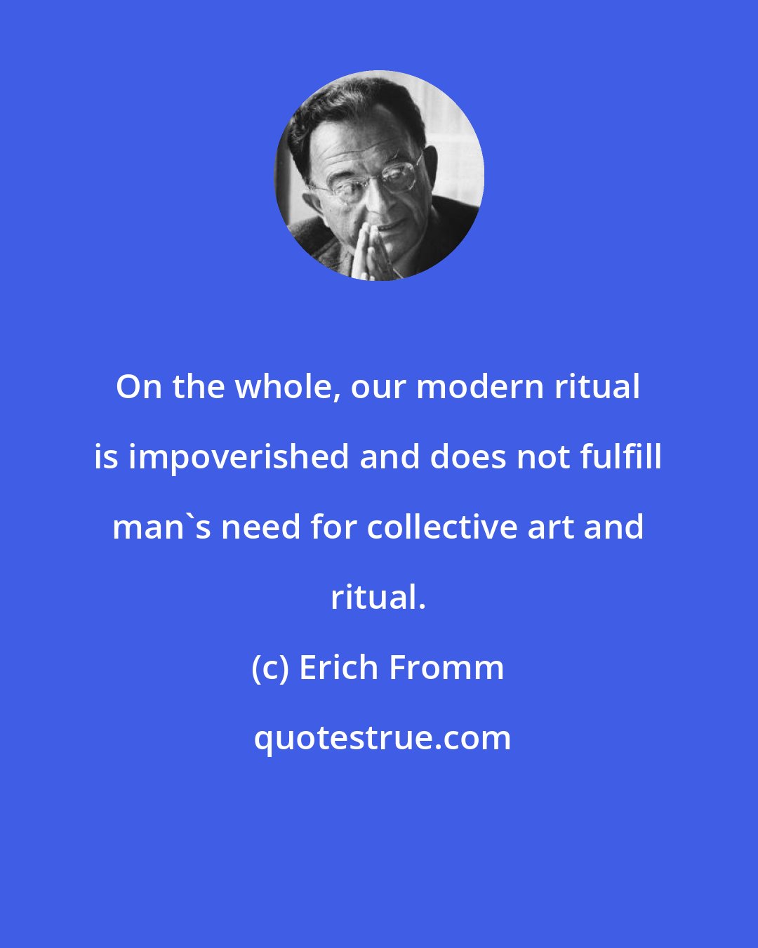 Erich Fromm: On the whole, our modern ritual is impoverished and does not fulfill man's need for collective art and ritual.